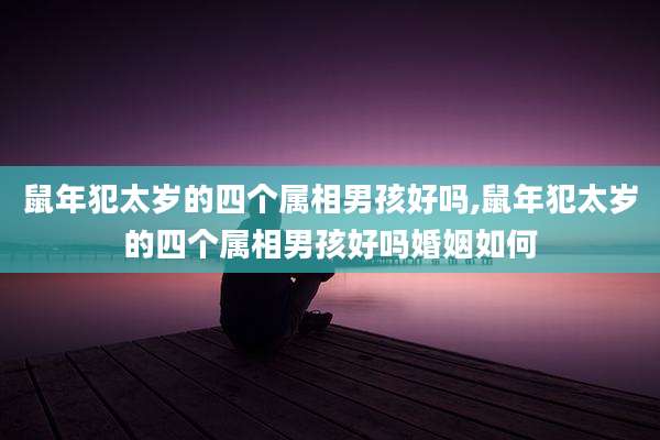 鼠年犯太岁的四个属相男孩好吗,鼠年犯太岁的四个属相男孩好吗婚姻如何