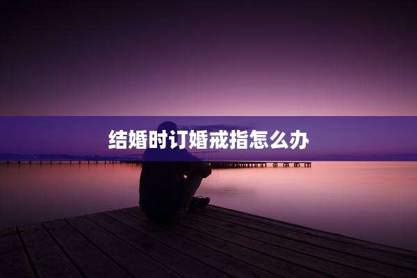 结婚时订婚戒指怎么办