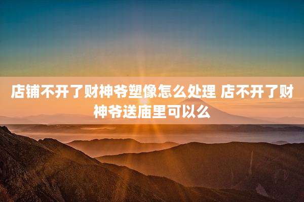店铺不开了财神爷塑像怎么处理 店不开了财神爷送庙里可以么