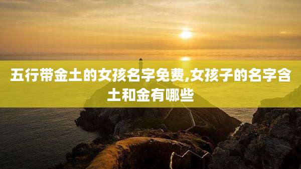 五行带金土的女孩名字免费,女孩子的名字含土和金有哪些