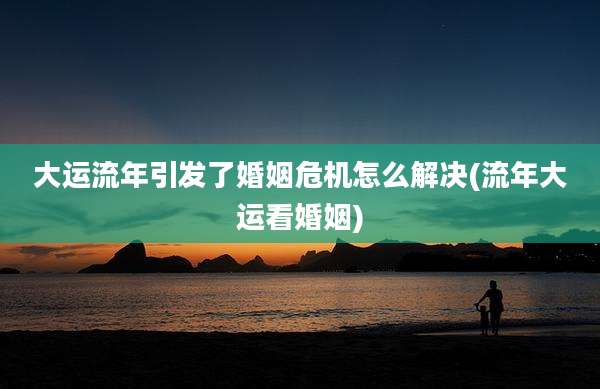 大运流年引发了婚姻危机怎么解决(流年大运看婚姻)