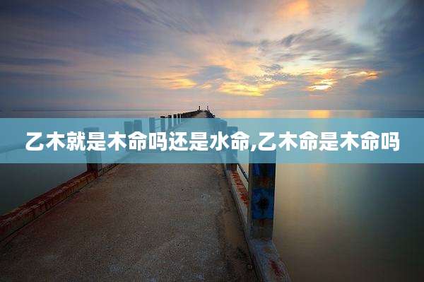乙木就是木命吗还是水命,乙木命是木命吗