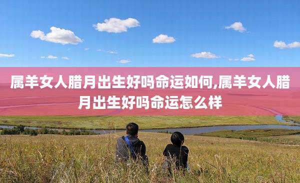 属羊女人腊月出生好吗命运如何,属羊女人腊月出生好吗命运怎么样