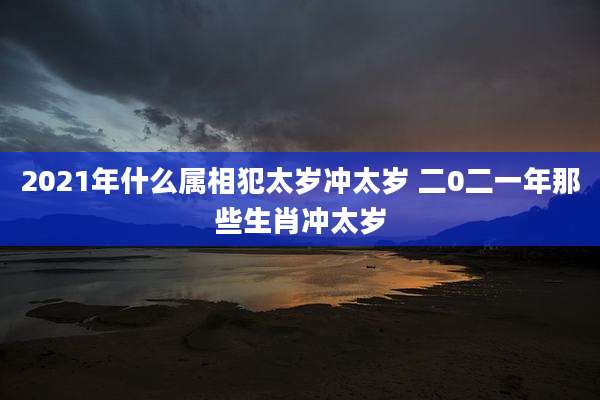 2021年什么属相犯太岁冲太岁 二0二一年那些生肖冲太岁