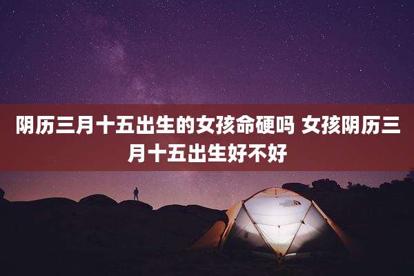 阴历三月十五出生的女孩命硬吗 女孩阴历三月十五出生好不好
