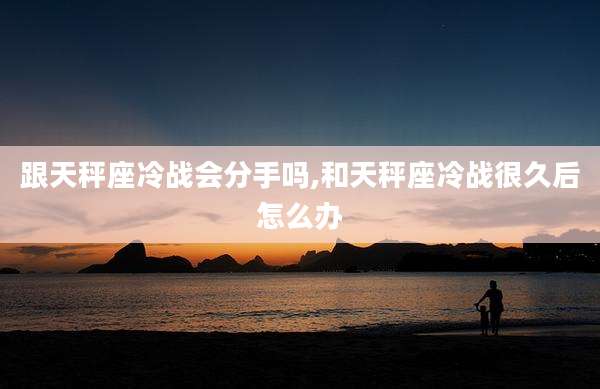 跟天秤座冷战会分手吗,和天秤座冷战很久后怎么办