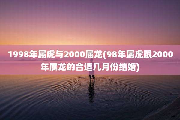 1998年属虎与2000属龙(98年属虎跟2000年属龙的合适几月份结婚)