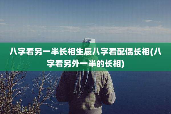 八字看另一半长相生辰八字看配偶长相(八字看另外一半的长相)