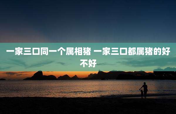 一家三口同一个属相猪 一家三口都属猪的好不好