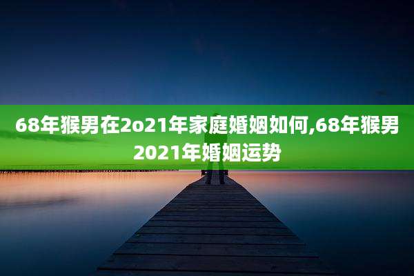 68年猴男在2o21年家庭婚姻如何,68年猴男2021年婚姻运势