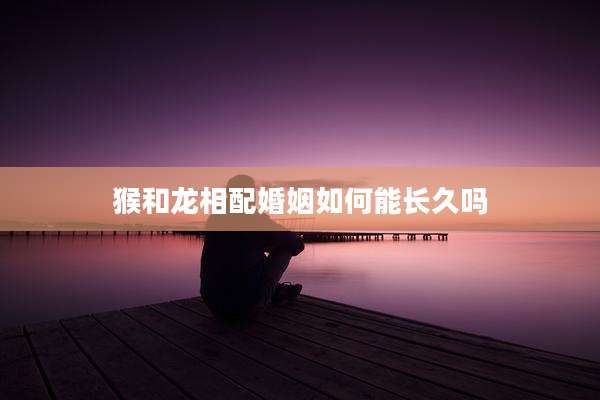 猴和龙相配婚姻如何能长久吗