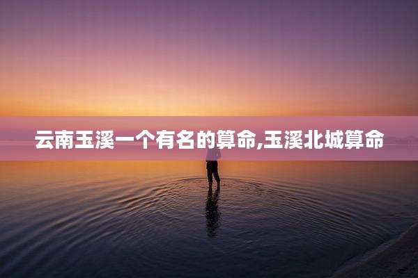 云南玉溪一个有名的算命,玉溪北城算命