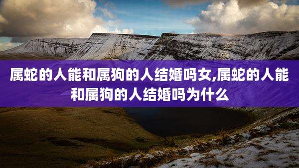 属蛇的人能和属狗的人结婚吗女,属蛇的人能和属狗的人结婚吗为什么