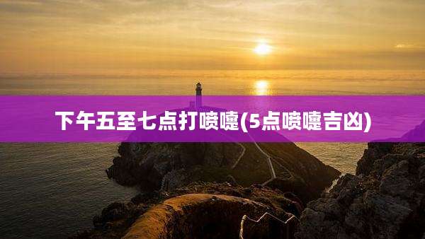 下午五至七点打喷嚏(5点喷嚏吉凶)