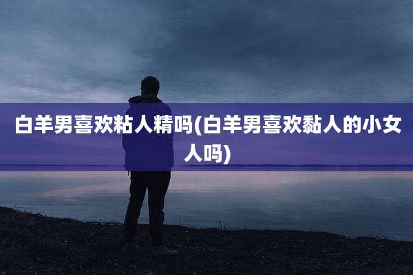 白羊男喜欢粘人精吗(白羊男喜欢黏人的小女人吗)