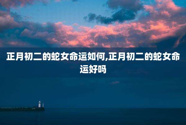 正月初二的蛇女命运如何,正月初二的蛇女命运好吗