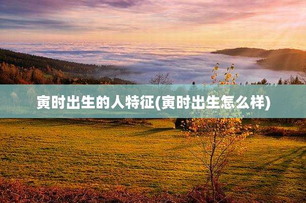 寅时出生的人特征(寅时出生怎么样)