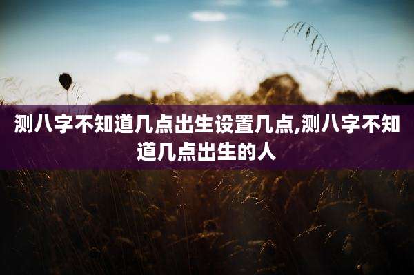 测八字不知道几点出生设置几点,测八字不知道几点出生的人