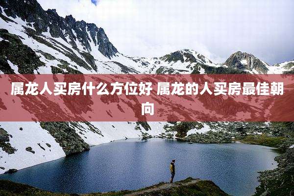 属龙人买房什么方位好 属龙的人买房最佳朝向