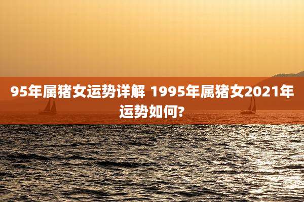 95年属猪女运势详解 1995年属猪女2021年运势如何?