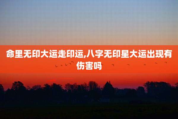 命里无印大运走印运,八字无印星大运出现有伤害吗