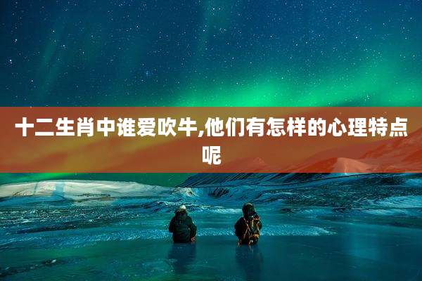 十二生肖中谁爱吹牛,他们有怎样的心理特点呢