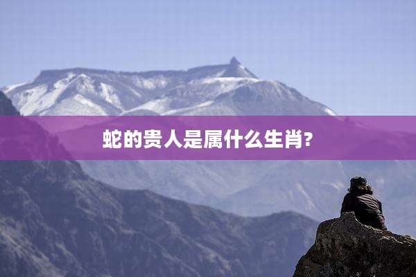 蛇的贵人是属什么生肖?