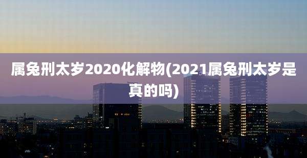 属兔刑太岁2020化解物(2021属兔刑太岁是真的吗)