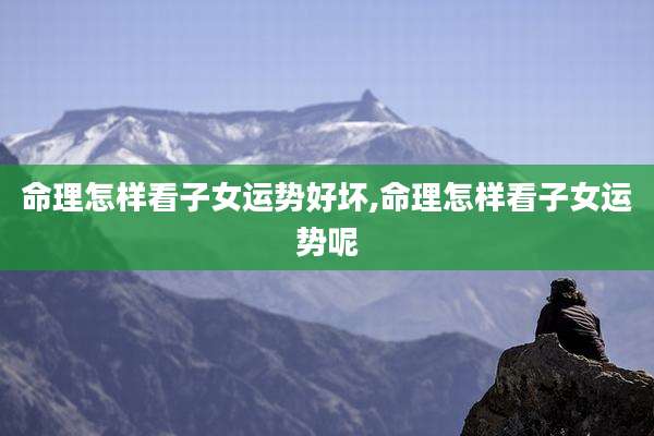 命理怎样看子女运势好坏,命理怎样看子女运势呢