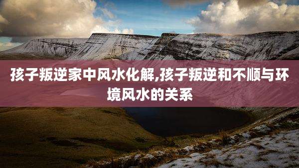 孩子叛逆家中风水化解,孩子叛逆和不顺与环境风水的关系