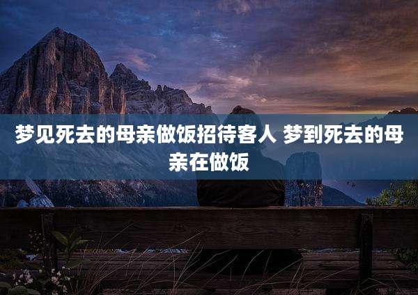 梦见死去的母亲做饭招待客人 梦到死去的母亲在做饭