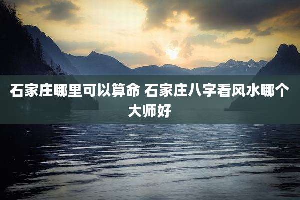 石家庄哪里可以算命 石家庄八字看风水哪个大师好