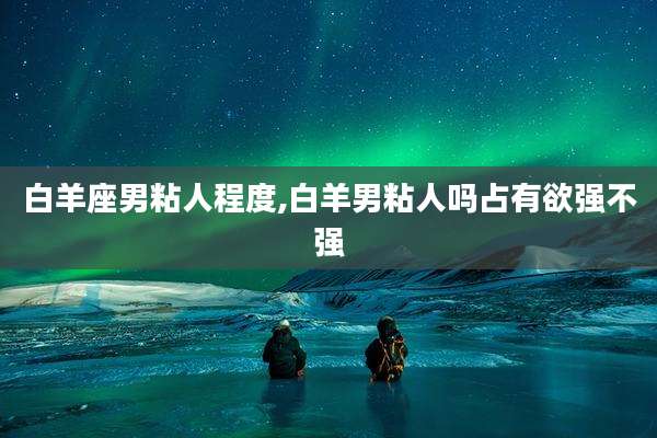 白羊座男粘人程度,白羊男粘人吗占有欲强不强