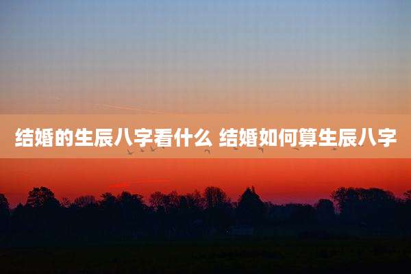 结婚的生辰八字看什么 结婚如何算生辰八字
