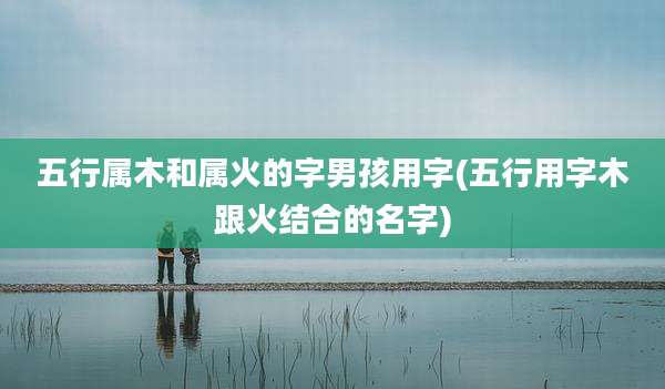 五行属木和属火的字男孩用字(五行用字木跟火结合的名字)