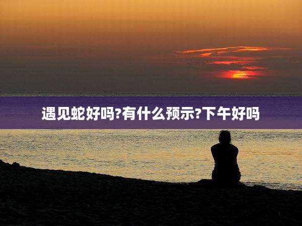 遇见蛇好吗?有什么预示?下午好吗