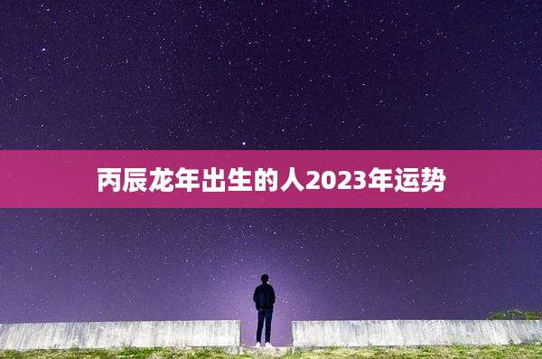 丙辰龙年出生的人2023年运势