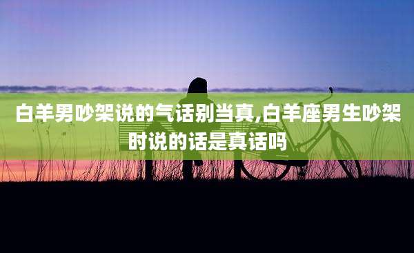 白羊男吵架说的气话别当真,白羊座男生吵架时说的话是真话吗