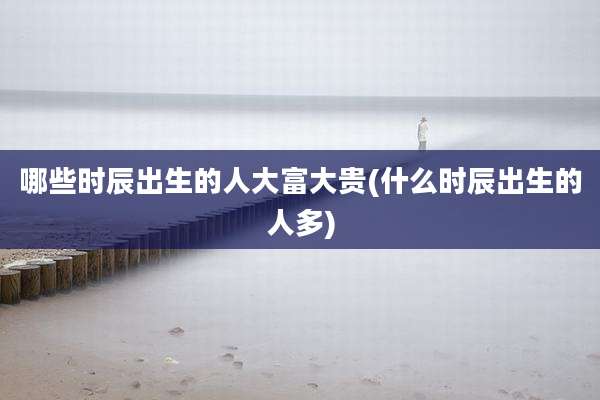 哪些时辰出生的人大富大贵(什么时辰出生的人多)