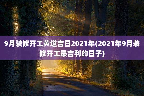9月装修开工黄道吉日2021年(2021年9月装修开工最吉利的日子)