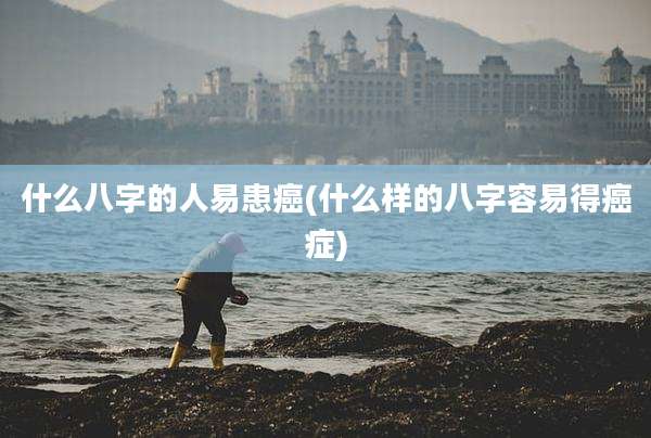 什么八字的人易患癌(什么样的八字容易得癌症)