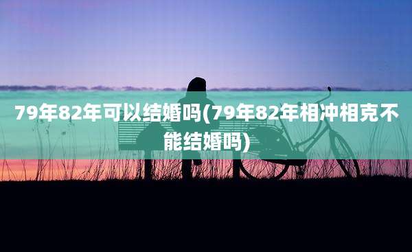 79年82年可以结婚吗(79年82年相冲相克不能结婚吗)