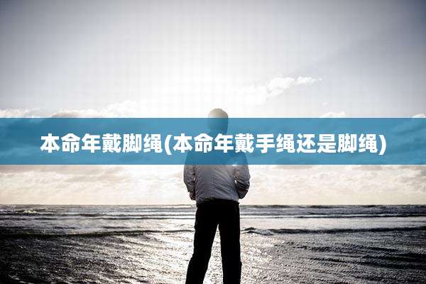 本命年戴脚绳(本命年戴手绳还是脚绳)