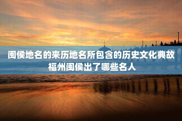 闽侯地名的来历地名所包含的历史文化典故 福州闽侯出了哪些名人