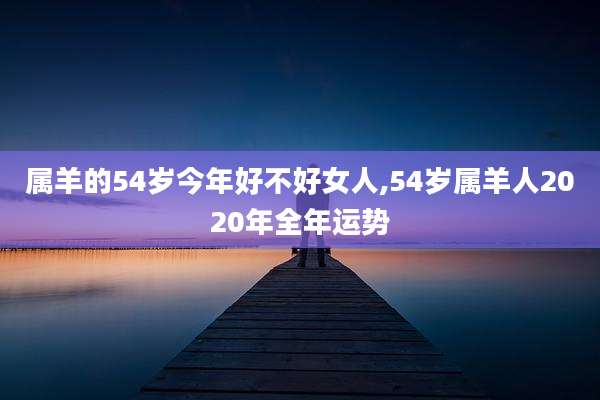 属羊的54岁今年好不好女人,54岁属羊人2020年全年运势
