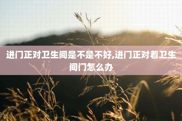 进门正对卫生间是不是不好,进门正对着卫生间门怎么办