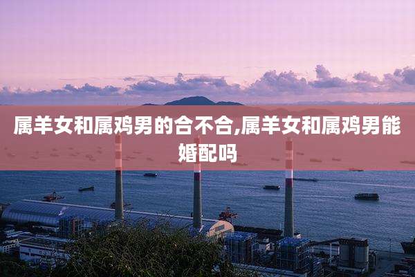 属羊女和属鸡男的合不合,属羊女和属鸡男能婚配吗