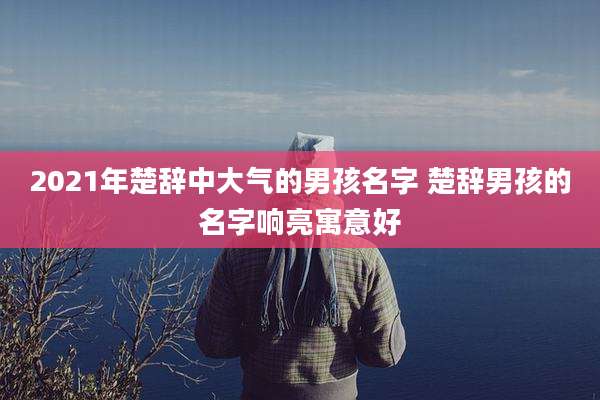 2021年楚辞中大气的男孩名字 楚辞男孩的名字响亮寓意好