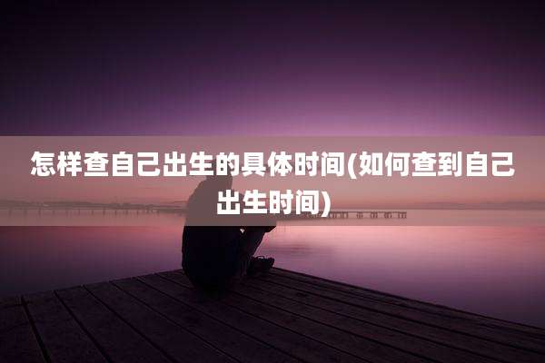 怎样查自己出生的具体时间(如何查到自己出生时间)