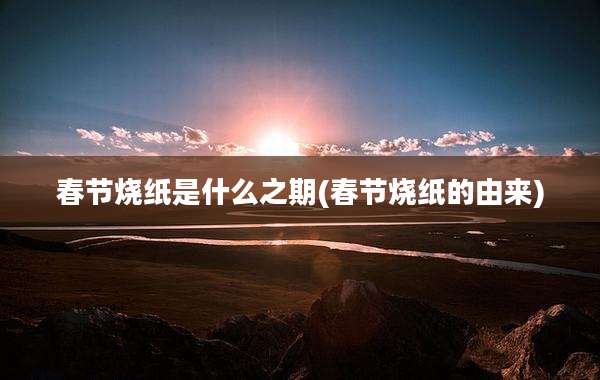 春节烧纸是什么之期(春节烧纸的由来)